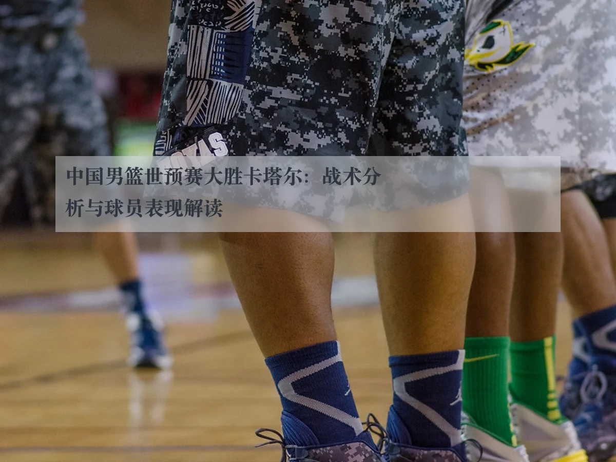 中国男篮世预赛大胜卡塔尔：战术分析与球员表现解读