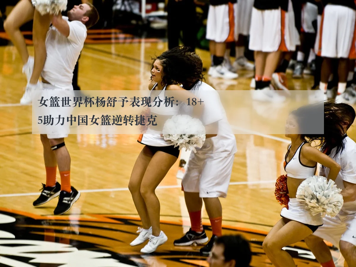 女篮世界杯杨舒予表现分析：18+5助力中国女篮逆转捷克